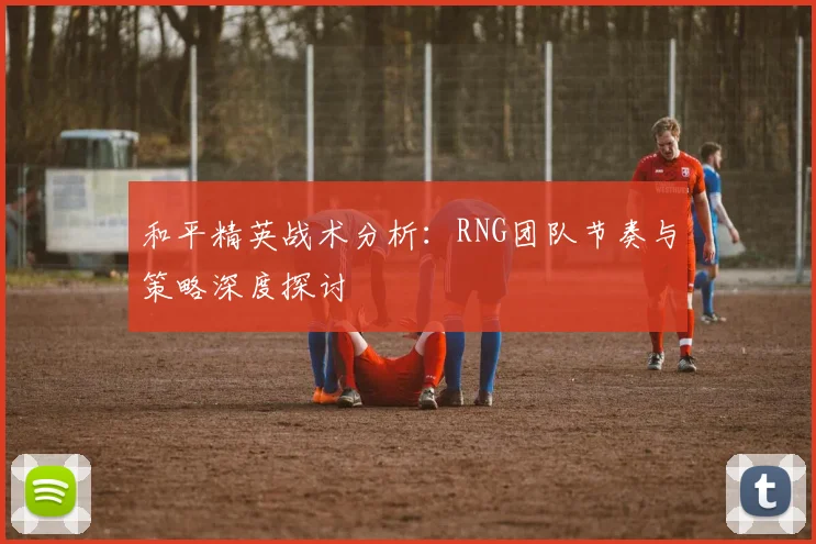 和平精英战术分析：RNG团队节奏与策略深度探讨