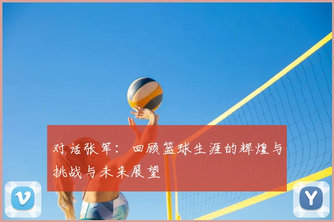 对话张军：回顾篮球生涯的辉煌与挑战与未来展望