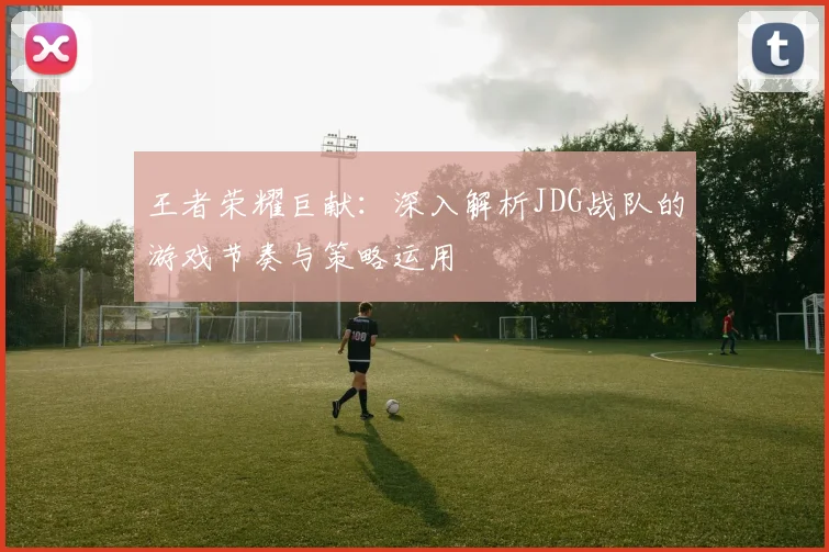王者荣耀巨献：深入解析JDG战队的游戏节奏与策略运用
