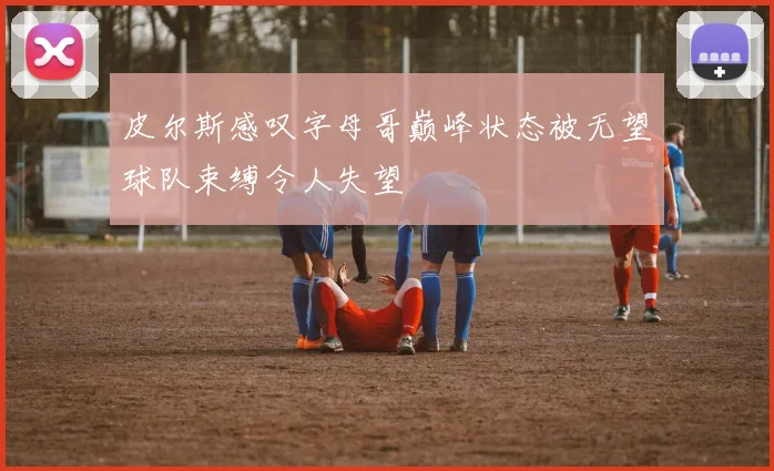 皮尔斯感叹字母哥巅峰状态被无望球队束缚令人失望