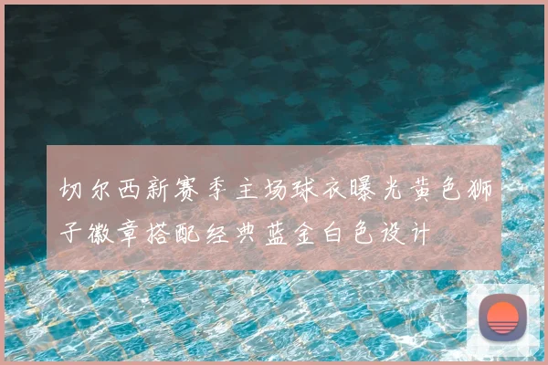 切尔西新赛季主场球衣曝光黄色狮子徽章搭配经典蓝金白色设计