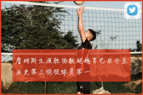 詹姆斯生涯胜场数超越贾巴尔升至历史第三现役球员第一