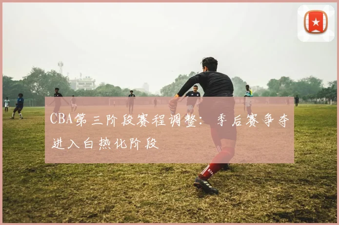 CBA第三阶段赛程调整:季后赛争夺进入白热化阶段