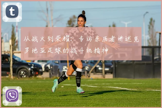 从战火到荣耀：专访亲历者讲述克罗地亚足球的战斗机精神