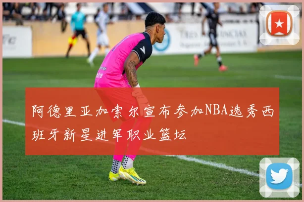 阿德里亚加索尔宣布参加NBA选秀西班牙新星进军职业篮坛
