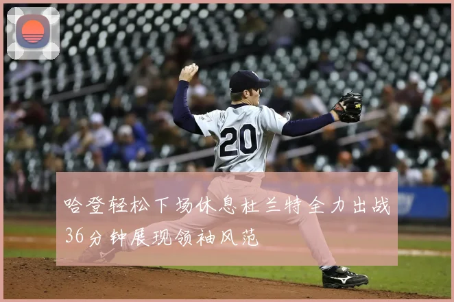 哈登轻松下场休息杜兰特全力出战36分钟展现领袖风范