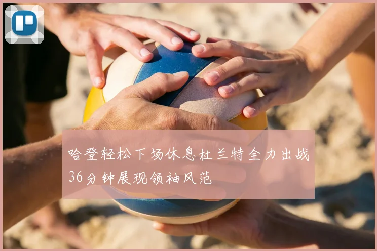 哈登轻松下场休息杜兰特全力出战36分钟展现领袖风范