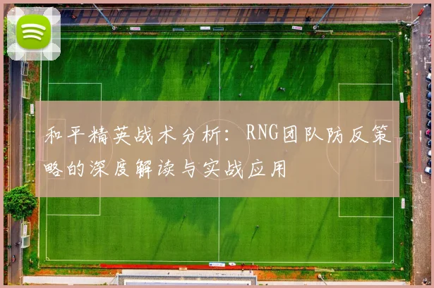 和平精英战术分析：RNG团队防反策略的深度解读与实战应用