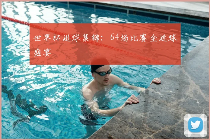 世界杯进球集锦：64场比赛全进球盛宴