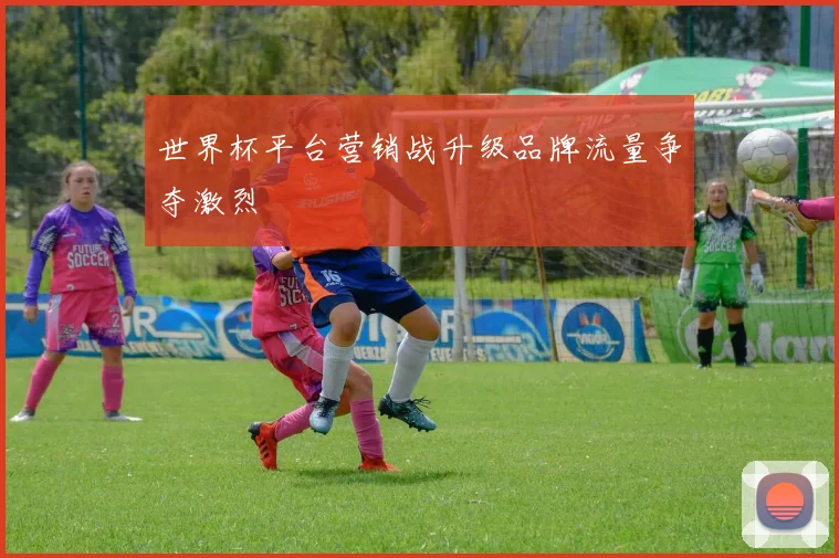 世界杯平台营销战升级品牌流量争夺激烈