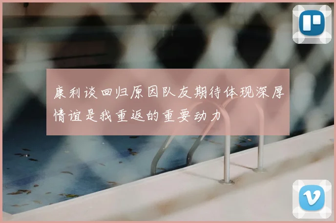 康利谈回归原因队友期待体现深厚情谊是我重返的重要动力