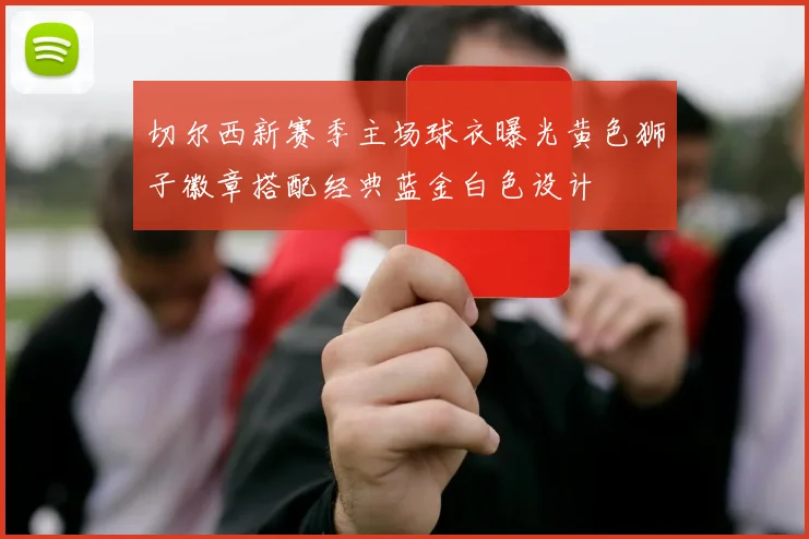 切尔西新赛季主场球衣曝光黄色狮子徽章搭配经典蓝金白色设计