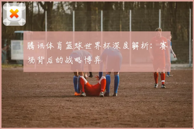 腾讯体育篮球世界杯深度解析：赛场背后的战略博弈