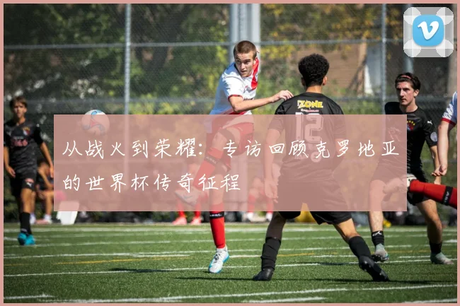 从战火到荣耀：专访回顾克罗地亚的世界杯传奇征程
