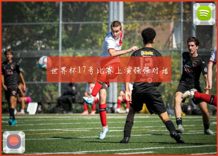 世界杯17号比赛上演强强对话