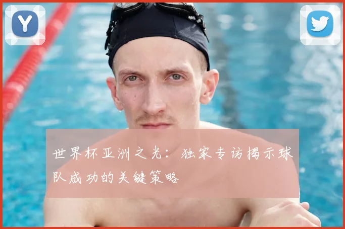 世界杯亚洲之光：独家专访揭示球队成功的关键策略