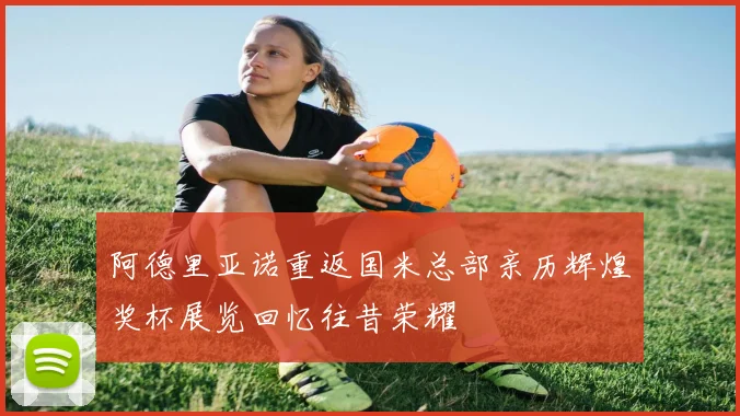 阿德里亚诺重返国米总部亲历辉煌奖杯展览回忆往昔荣耀