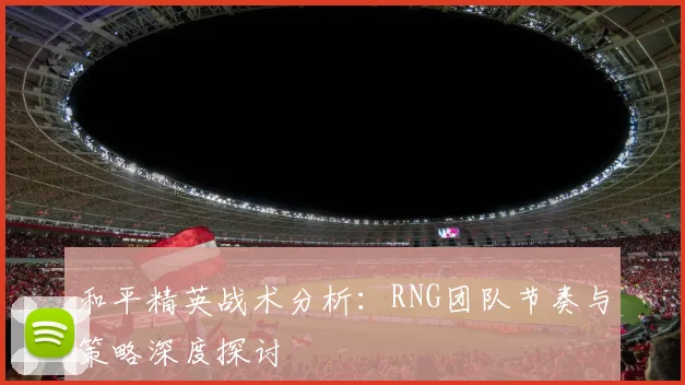 和平精英战术分析：RNG团队节奏与策略深度探讨