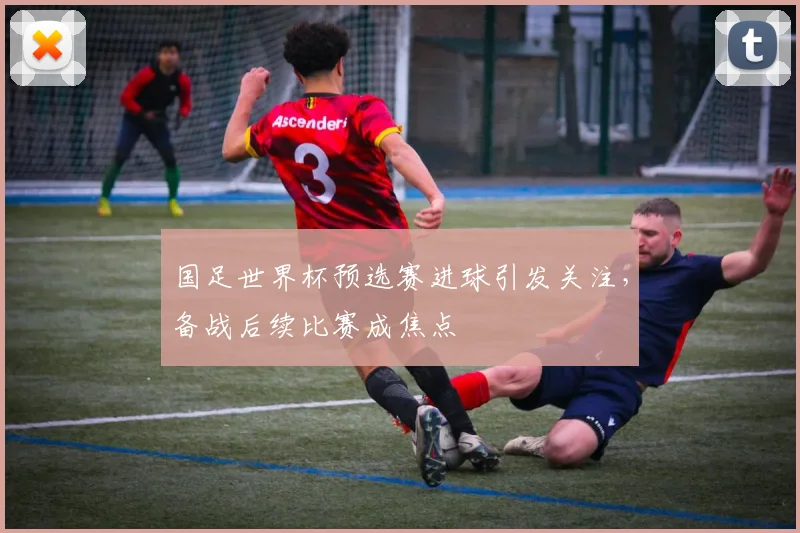 国足世界杯预选赛进球引发关注，备战后续比赛成焦点
