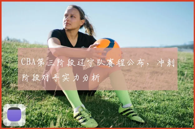 CBA第三阶段辽宁队赛程公布，冲刺阶段对手实力分析
