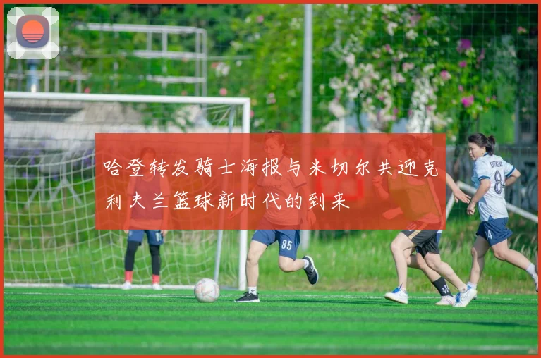 哈登转发骑士海报与米切尔共迎克利夫兰篮球新时代的到来