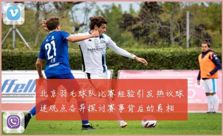 北京羽毛球队比赛经验引发热议球迷观点各异探讨赛事背后的真相