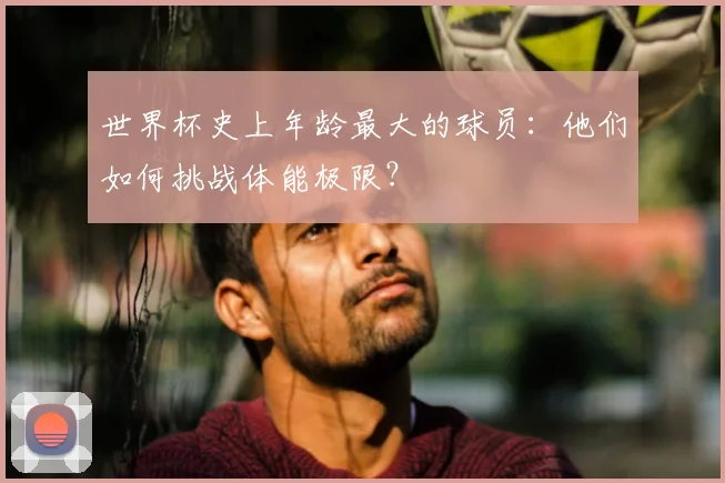 世界杯史上年龄最大的球员:他们如何挑战体能极限?