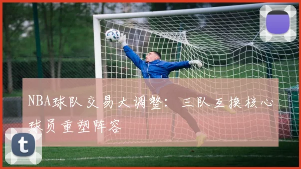 NBA球队交易大调整：三队互换核心球员重塑阵容