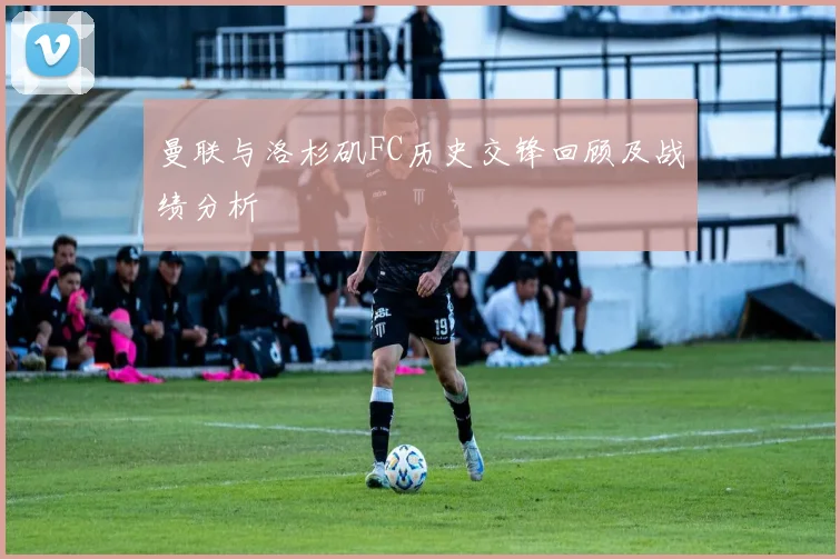 曼联与洛杉矶FC历史交锋回顾及战绩分析