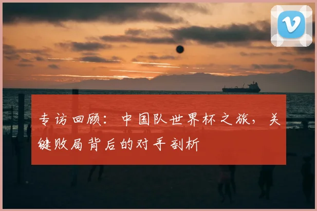 专访回顾：中国队世界杯之旅，关键败局背后的对手剖析