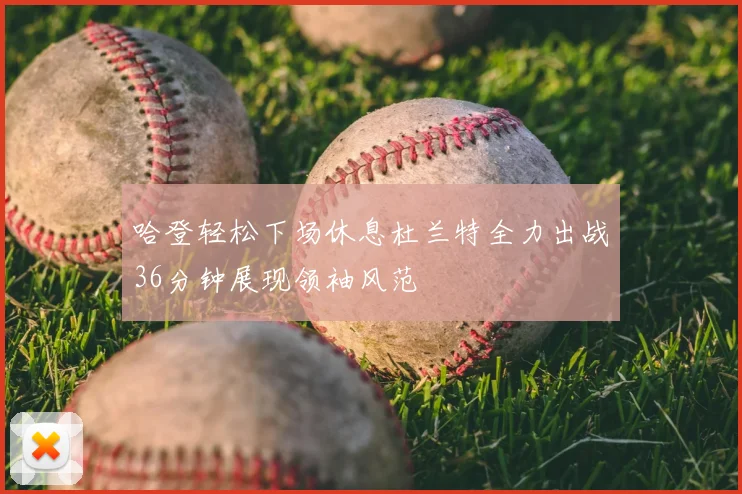 哈登轻松下场休息杜兰特全力出战36分钟展现领袖风范