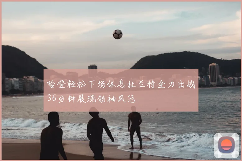 哈登轻松下场休息杜兰特全力出战36分钟展现领袖风范