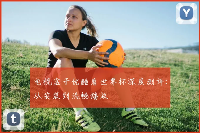 电视盒子优酷看世界杯深度测评：从安装到流畅播放