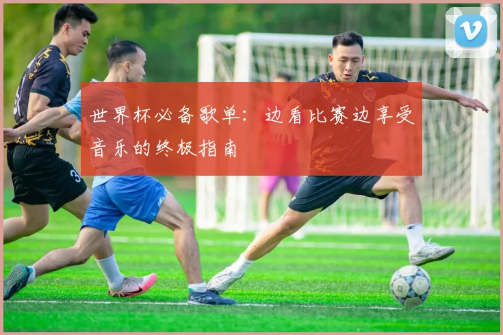 世界杯必备歌单：边看比赛边享受音乐的终极指南