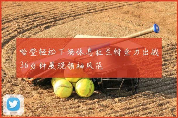 哈登轻松下场休息杜兰特全力出战36分钟展现领袖风范