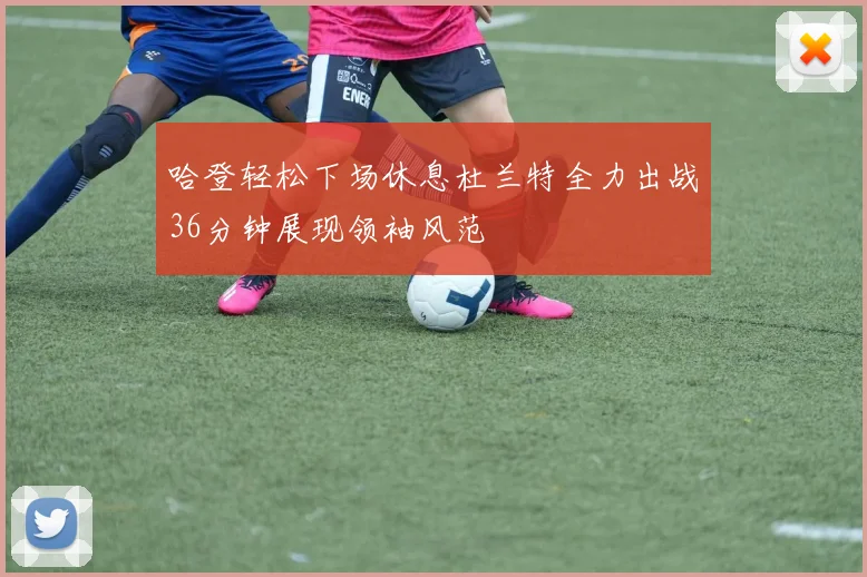 哈登轻松下场休息杜兰特全力出战36分钟展现领袖风范