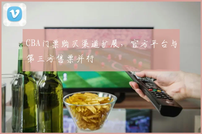CBA门票购买渠道扩展，官方平台与第三方售票并行